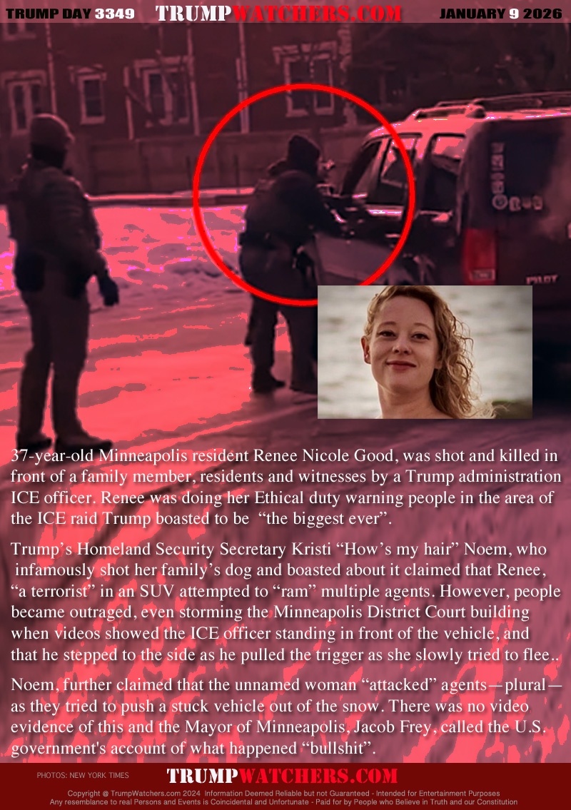 37-year-old Minneapolis resident Renee Nicole Good, was shot and killed in
front of a family member, residents and witnesses by a Trump administration 
ICE officer. Renee was doing her Ethical duty warning people in the area of 
the ICE raid Trump boasted to be  “the biggest ever”.

Trump’s Homeland Security Secretary Kristi “How’s my hair” Noem, who
 infamously shot her family’s dog and boasted about it claimed that Renee,
“a terrorist” in an SUV attempted to “ram” multiple agents. However, people
became outraged, even storming the Minneapolis District Court building
when videos showed the ICE officer standing in front of the vehicle, and 
that he stepped to the side as he pulled the trigger as she slowly tried to flee..

Noem, further claimed that the unnamed woman “attacked” agents—plural—
as they tried to push a stuck vehicle out of the snow. There was no video 
evidence of this and the Mayor of Minneapolis, Jacob Frey, called the U.S. 
government's account of what happened “bullshit”.